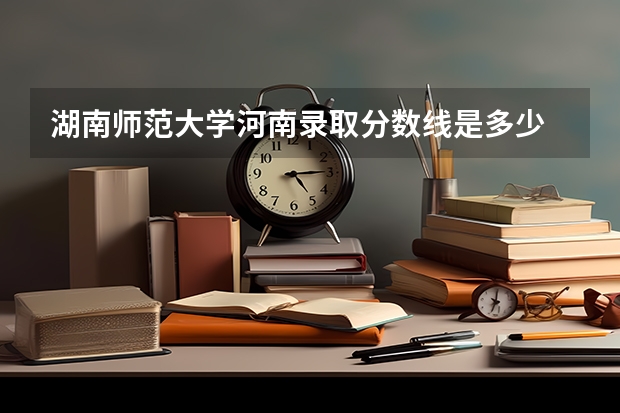 湖南师范大学河南录取分数线是多少