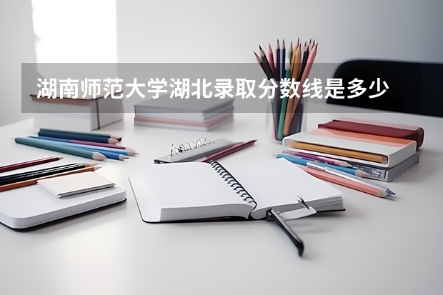 湖南师范大学湖北录取分数线是多少